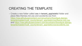 CREATING THE TEMPLATE
• Create a new folder called css in tenant_appstatic folder and
place files themes.min.css and accidents.css from
https://raw.githubusercontent.com/anushamc/foss4guk-django-
tenants/master/multi_county/tenant_app/static/css/theme.min.css
and https://raw.githubusercontent.com/anushamc/foss4guk-django-
tenants/master/multi_county/tenant_app/static/css/accidents.css
 