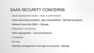 SAAS SECURITY CONCERNS
• SaaS deployment model – Aws or self-hosted?
• Data security(encryption, app vulnerability) – Django+postgres
• Network security (SSL) – Django
• Regulatory compliance
• Data segregation – tenant-schemas
• Availability
• Backup
• Identity management and sign-on process - Django
 