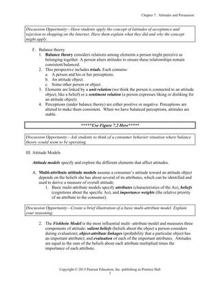 Chapter 7: Attitudes and Persuasion
Copyright © 2013 Pearson Education, Inc. publishing as Prentice Hall
7
Discussion Opportunity—Have students apply the concept of latitudes of acceptance and
rejection to shopping on the Internet. Have them explain what they did and why the concept
might apply.
F. Balance theory
1. Balance theory considers relations among elements a person might perceive as
belonging together. A person alters attitudes to ensure these relationships remain
consistent/balanced.
2. This perspective includes triads. Each contains:
a. A person and his or her perceptions.
b. An attitude object.
c. Some other person or object.
3. Elements are linked by a unit relation (we think the person is connected to an attitude
object; like a belief) or a sentiment relation (a person expresses liking or disliking for
an attitude object).
4. Perceptions (under balance theory) are either positive or negative. Perceptions are
altered to make them consistent. When we have balanced perceptions, attitudes are
stable.
*****Use Figure 7.2 Here*****
Discussion Opportunity—Ask students to think of a consumer behavior situation where balance
theory would seem to be operating.
III. Attitude Models
Attitude models specify and explore the different elements that affect attitudes.
A. Multi-attribute attitude models assume a consumer’s attitude toward an attitude object
depends on the beliefs she has about several of its attributes, which can be identified and
used to derive a measure of overall attitude.
1. Basic multi-attribute models specify attributes (characteristics of the Ao), beliefs
(cognitions about the specific Ao), and importance weights (the relative priority
of an attribute to the consumer).
Discussion Opportunity—Create a brief illustration of a basic multi-attribute model. Explain
your reasoning.
2. The Fishbein Model is the most influential multi -attribute model and measures three
components of attitude: salient beliefs (beliefs about the object a person considers
during evaluation); object-attribute linkages (probability that a particular object has
an important attribute); and evaluation of each of the important attributes. Attitudes
are equal to the sum of the beliefs about each attribute multiplied times the
importance of each attribute.
 
