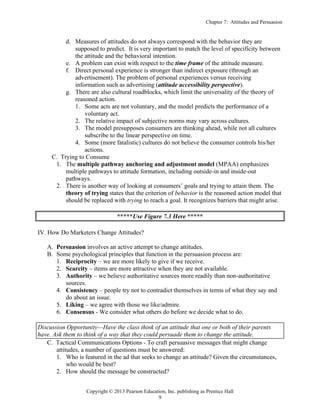 Chapter 7: Attitudes and Persuasion
Copyright © 2013 Pearson Education, Inc. publishing as Prentice Hall
9
d. Measures of attitudes do not always correspond with the behavior they are
supposed to predict. It is very important to match the level of specificity between
the attitude and the behavioral intention.
e. A problem can exist with respect to the time frame of the attitude measure.
f. Direct personal experience is stronger than indirect exposure (through an
advertisement). The problem of personal experiences versus receiving
information such as advertising (attitude accessibility perspective).
g. There are also cultural roadblocks, which limit the universality of the theory of
reasoned action.
1. Some acts are not voluntary, and the model predicts the performance of a
voluntary act.
2. The relative impact of subjective norms may vary across cultures.
3. The model presupposes consumers are thinking ahead, while not all cultures
subscribe to the linear perspective on time.
4. Some (more fatalistic) cultures do not believe the consumer controls his/her
actions.
C. Trying to Consume
1. The multiple pathway anchoring and adjustment model (MPAA) emphasizes
multiple pathways to attitude formation, including outside-in and inside-out
pathways.
2. There is another way of looking at consumers’ goals and trying to attain them. The
theory of trying states that the criterion of behavior is the reasoned action model that
should be replaced with trying to reach a goal. It recognizes barriers that might arise.
*****Use Figure 7.3 Here *****
IV. How Do Marketers Change Attitudes?
A. Persuasion involves an active attempt to change attitudes.
B. Some psychological principles that function in the persuasion process are:
1. Reciprocity – we are more likely to give if we receive.
2. Scarcity – items are more attractive when they are not available.
3. Authority – we believe authoritative sources more readily than non-authoritative
sources.
4. Consistency – people try not to contradict themselves in terms of what they say and
do about an issue.
5. Liking – we agree with those we like/admire.
6. Consensus - We consider what others do before we decide what to do.
Discussion Opportunity—Have the class think of an attitude that one or both of their parents
have. Ask them to think of a way that they could persuade them to change the attitude.
C. Tactical Communications Options - To craft persuasive messages that might change
attitudes, a number of questions must be answered:
1. Who is featured in the ad that seeks to change an attitude? Given the circumstances,
who would be best?
2. How should the message be constructed?
 