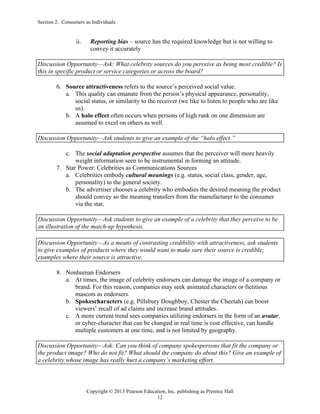 Section 2: Consumers as Individuals
Copyright © 2013 Pearson Education, Inc. publishing as Prentice Hall
12
ii. Reporting bias – source has the required knowledge but is not willing to
convey it accurately
Discussion Opportunity—Ask: What celebrity sources do you perceive as being most credible? Is
this in specific product or service categories or across the board?
6. Source attractiveness refers to the source’s perceived social value.
a. This quality can emanate from the person’s physical appearance, personality,
social status, or similarity to the receiver (we like to listen to people who are like
us).
b. A halo effect often occurs when persons of high rank on one dimension are
assumed to excel on others as well.
Discussion Opportunity—Ask students to give an example of the “halo effect.”
c. The social adaptation perspective assumes that the perceiver will more heavily
weight information seen to be instrumental in forming an attitude.
7. Star Power: Celebrities as Communications Sources
a. Celebrities embody cultural meanings (e.g. status, social class, gender, age,
personality) to the general society.
b. The advertiser chooses a celebrity who embodies the desired meaning the product
should convey so the meaning transfers from the manufacturer to the consumer
via the star.
Discussion Opportunity—Ask students to give an example of a celebrity that they perceive to be
an illustration of the match-up hypothesis.
Discussion Opportunity—As a means of contrasting credibility with attractiveness, ask students
to give examples of products where they would want to make sure their source is credible;
examples where their source is attractive.
8. Nonhuman Endorsers
a. At times, the image of celebrity endorsers can damage the image of a company or
brand. For this reason, companies may seek animated characters or fictitious
mascots as endorsers.
b. Spokescharacters (e.g. Pillsbury Doughboy, Chester the Cheetah) can boost
viewers’ recall of ad claims and increase brand attitudes.
c. A more current trend sees companies utilizing endorsers in the form of an avatar,
or cyber-character that can be changed in real time is cost effective, can handle
multiple customers at one time, and is not limited by geography.
Discussion Opportunity—Ask: Can you think of company spokespersons that fit the company or
the product image? Who do not fit? What should the company do about this? Give an example of
a celebrity whose image has really hurt a company’s marketing effort.
 