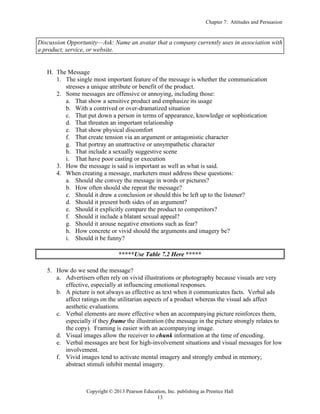 Chapter 7: Attitudes and Persuasion
Copyright © 2013 Pearson Education, Inc. publishing as Prentice Hall
13
Discussion Opportunity—Ask: Name an avatar that a company currently uses in association with
a product, service, or website.
H. The Message
1. The single most important feature of the message is whether the communication
stresses a unique attribute or benefit of the product.
2. Some messages are offensive or annoying, including those:
a. That show a sensitive product and emphasize its usage
b. With a contrived or over-dramatized situation
c. That put down a person in terms of appearance, knowledge or sophistication
d. That threaten an important relationship
e. That show physical discomfort
f. That create tension via an argument or antagonistic character
g. That portray an unattractive or unsympathetic character
h. That include a sexually suggestive scene
i. That have poor casting or execution
3. How the message is said is important as well as what is said.
4. When creating a message, marketers must address these questions:
a. Should she convey the message in words or pictures?
b. How often should she repeat the message?
c. Should it draw a conclusion or should this be left up to the listener?
d. Should it present both sides of an argument?
e. Should it explicitly compare the product to competitors?
f. Should it include a blatant sexual appeal?
g. Should it arouse negative emotions such as fear?
h. How concrete or vivid should the arguments and imagery be?
i. Should it be funny?
*****Use Table 7.2 Here *****
5. How do we send the message?
a. Advertisers often rely on vivid illustrations or photography because visuals are very
effective, especially at influencing emotional responses.
b. A picture is not always as effective as text when it communicates facts. Verbal ads
affect ratings on the utilitarian aspects of a product whereas the visual ads affect
aesthetic evaluations.
c. Verbal elements are more effective when an accompanying picture reinforces them,
especially if they frame the illustration (the message in the picture strongly relates to
the copy). Framing is easier with an accompanying image.
d. Visual images allow the receiver to chunk information at the time of encoding.
e. Verbal messages are best for high-involvement situations and visual messages for low
involvement.
f. Vivid images tend to activate mental imagery and strongly embed in memory;
abstract stimuli inhibit mental imagery.
 