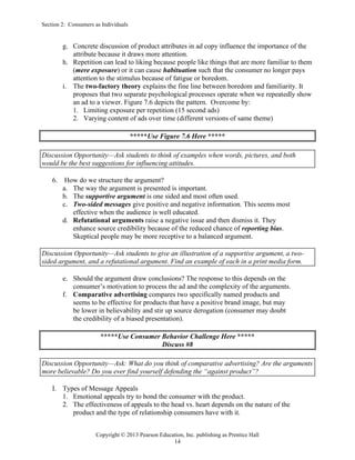 Section 2: Consumers as Individuals
Copyright © 2013 Pearson Education, Inc. publishing as Prentice Hall
14
g. Concrete discussion of product attributes in ad copy influence the importance of the
attribute because it draws more attention.
h. Repetition can lead to liking because people like things that are more familiar to them
(mere exposure) or it can cause habituation such that the consumer no longer pays
attention to the stimulus because of fatigue or boredom.
i. The two-factory theory explains the fine line between boredom and familiarity. It
proposes that two separate psychological processes operate when we repeatedly show
an ad to a viewer. Figure 7.6 depicts the pattern. Overcome by:
1. Limiting exposure per repetition (15 second ads)
2. Varying content of ads over time (different versions of same theme)
*****Use Figure 7.6 Here *****
Discussion Opportunity—Ask students to think of examples when words, pictures, and both
would be the best suggestions for influencing attitudes.
6. How do we structure the argument?
a. The way the argument is presented is important.
b. The supportive argument is one sided and most often used.
c. Two-sided messages give positive and negative information. This seems most
effective when the audience is well educated.
d. Refutational arguments raise a negative issue and then dismiss it. They
enhance source credibility because of the reduced chance of reporting bias.
Skeptical people may be more receptive to a balanced argument.
Discussion Opportunity—Ask students to give an illustration of a supportive argument, a two-
sided argument, and a refutational argument. Find an example of each in a print media form.
e. Should the argument draw conclusions? The response to this depends on the
consumer’s motivation to process the ad and the complexity of the arguments.
f. Comparative advertising compares two specifically named products and
seems to be effective for products that have a positive brand image, but may
be lower in believability and stir up source derogation (consumer may doubt
the credibility of a biased presentation).
*****Use Consumer Behavior Challenge Here *****
Discuss #8
Discussion Opportunity—Ask: What do you think of comparative advertising? Are the arguments
more believable? Do you ever find yourself defending the “against product”?
I. Types of Message Appeals
1. Emotional appeals try to bond the consumer with the product.
2. The effectiveness of appeals to the head vs. heart depends on the nature of the
product and the type of relationship consumers have with it.
 