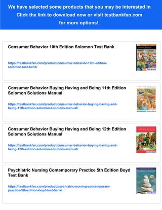 We have selected some products that you may be interested in
Click the link to download now or visit testbankfan.com
for more options!.
Consumer Behavior 10th Edition Solomon Test Bank
https://testbankfan.com/product/consumer-behavior-10th-edition-
solomon-test-bank/
Consumer Behavior Buying Having and Being 11th Edition
Solomon Solutions Manual
https://testbankfan.com/product/consumer-behavior-buying-having-and-
being-11th-edition-solomon-solutions-manual/
Consumer Behavior Buying Having and Being 12th Edition
Solomon Solutions Manual
https://testbankfan.com/product/consumer-behavior-buying-having-and-
being-12th-edition-solomon-solutions-manual/
Psychiatric Nursing Contemporary Practice 5th Edition Boyd
Test Bank
https://testbankfan.com/product/psychiatric-nursing-contemporary-
practice-5th-edition-boyd-test-bank/
 