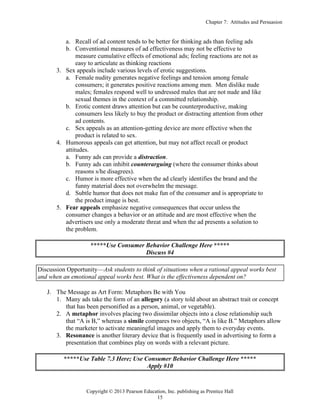Chapter 7: Attitudes and Persuasion
Copyright © 2013 Pearson Education, Inc. publishing as Prentice Hall
15
a. Recall of ad content tends to be better for thinking ads than feeling ads
b. Conventional measures of ad effectiveness may not be effective to
measure cumulative effects of emotional ads; feeling reactions are not as
easy to articulate as thinking reactions
3. Sex appeals include various levels of erotic suggestions.
a. Female nudity generates negative feelings and tension among female
consumers; it generates positive reactions among men. Men dislike nude
males; females respond well to undressed males that are not nude and like
sexual themes in the context of a committed relationship.
b. Erotic content draws attention but can be counterproductive, making
consumers less likely to buy the product or distracting attention from other
ad contents.
c. Sex appeals as an attention-getting device are more effective when the
product is related to sex.
4. Humorous appeals can get attention, but may not affect recall or product
attitudes.
a. Funny ads can provide a distraction.
b. Funny ads can inhibit counterarguing (where the consumer thinks about
reasons s/he disagrees).
c. Humor is more effective when the ad clearly identifies the brand and the
funny material does not overwhelm the message.
d. Subtle humor that does not make fun of the consumer and is appropriate to
the product image is best.
5. Fear appeals emphasize negative consequences that occur unless the
consumer changes a behavior or an attitude and are most effective when the
advertisers use only a moderate threat and when the ad presents a solution to
the problem.
*****Use Consumer Behavior Challenge Here *****
Discuss #4
Discussion Opportunity—Ask students to think of situations when a rational appeal works best
and when an emotional appeal works best. What is the effectiveness dependent on?
J. The Message as Art Form: Metaphors Be with You
1. Many ads take the form of an allegory (a story told about an abstract trait or concept
that has been personified as a person, animal, or vegetable).
2. A metaphor involves placing two dissimilar objects into a close relationship such
that “A is B,” whereas a simile compares two objects, “A is like B.” Metaphors allow
the marketer to activate meaningful images and apply them to everyday events.
3. Resonance is another literary device that is frequently used in advertising to form a
presentation that combines play on words with a relevant picture.
*****Use Table 7.3 Here; Use Consumer Behavior Challenge Here *****
Apply #10
 