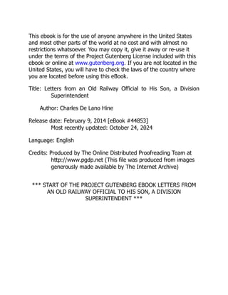 This ebook is for the use of anyone anywhere in the United States
and most other parts of the world at no cost and with almost no
restrictions whatsoever. You may copy it, give it away or re-use it
under the terms of the Project Gutenberg License included with this
ebook or online at www.gutenberg.org. If you are not located in the
United States, you will have to check the laws of the country where
you are located before using this eBook.
Title: Letters from an Old Railway Official to His Son, a Division
Superintendent
Author: Charles De Lano Hine
Release date: February 9, 2014 [eBook #44853]
Most recently updated: October 24, 2024
Language: English
Credits: Produced by The Online Distributed Proofreading Team at
http://www.pgdp.net (This file was produced from images
generously made available by The Internet Archive)
*** START OF THE PROJECT GUTENBERG EBOOK LETTERS FROM
AN OLD RAILWAY OFFICIAL TO HIS SON, A DIVISION
SUPERINTENDENT ***
 