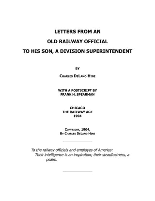 LETTERS FROM AN
OLD RAILWAY OFFICIAL
TO HIS SON, A DIVISION SUPERINTENDENT
BY
Charles DeLano Hine
WITH A POSTSCRIPT BY
FRANK H. SPEARMAN
CHICAGO
THE RAILWAY AGE
1904
Copyright, 1904,
By Charles DeLano Hine
To the railway officials and employes of America:
Their intelligence is an inspiration; their steadfastness, a
psalm.
 