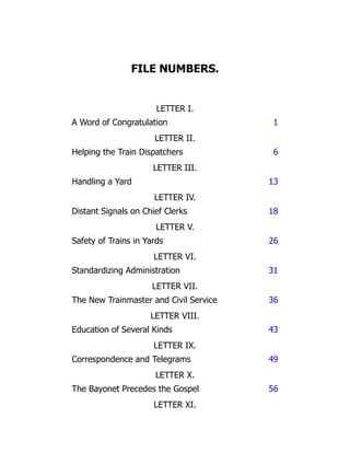 FILE NUMBERS.
LETTER I.
A Word of Congratulation 1
LETTER II.
Helping the Train Dispatchers 6
LETTER III.
Handling a Yard 13
LETTER IV.
Distant Signals on Chief Clerks 18
LETTER V.
Safety of Trains in Yards 26
LETTER VI.
Standardizing Administration 31
LETTER VII.
The New Trainmaster and Civil Service 36
LETTER VIII.
Education of Several Kinds 43
LETTER IX.
Correspondence and Telegrams 49
LETTER X.
The Bayonet Precedes the Gospel 56
LETTER XI.
 