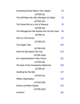 Preventing Wrecks Before They Happen 63
LETTER XII.
The Self-Made Man Who Worships His Maker 70
LETTER XIII.
The Friend-Mile as a Unit of Measure 79
LETTER XIV.
The Management that Breeds from Its Own Herd 89
LETTER XV.
More on Civil Service 97
LETTER XVI.
The Supply Train 104
LETTER XVII.
What the Big Engine Has Cost 114
LETTER XVIII.
Be a Superintendent—Not a Nurse 121
LETTER XIX.
The Rack of the Comparative Statement 130
LETTER XX.
Handling the Pay-Roll 137
LETTER XXI.
Military Organization 145
LETTER XXII.
Wrecks and Block Signals 153
LETTER XXIII.
Unionism 161
 