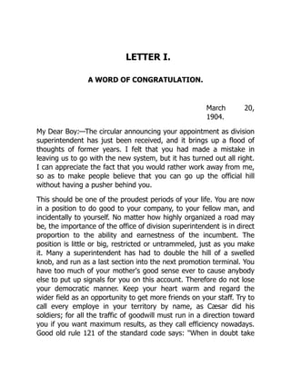 LETTER I.
A WORD OF CONGRATULATION.
March 20,
1904.
My Dear Boy:—The circular announcing your appointment as division
superintendent has just been received, and it brings up a flood of
thoughts of former years. I felt that you had made a mistake in
leaving us to go with the new system, but it has turned out all right.
I can appreciate the fact that you would rather work away from me,
so as to make people believe that you can go up the official hill
without having a pusher behind you.
This should be one of the proudest periods of your life. You are now
in a position to do good to your company, to your fellow man, and
incidentally to yourself. No matter how highly organized a road may
be, the importance of the office of division superintendent is in direct
proportion to the ability and earnestness of the incumbent. The
position is little or big, restricted or untrammeled, just as you make
it. Many a superintendent has had to double the hill of a swelled
knob, and run as a last section into the next promotion terminal. You
have too much of your mother's good sense ever to cause anybody
else to put up signals for you on this account. Therefore do not lose
your democratic manner. Keep your heart warm and regard the
wider field as an opportunity to get more friends on your staff. Try to
call every employe in your territory by name, as Cæsar did his
soldiers; for all the traffic of goodwill must run in a direction toward
you if you want maximum results, as they call efficiency nowadays.
Good old rule 121 of the standard code says: "When in doubt take
 