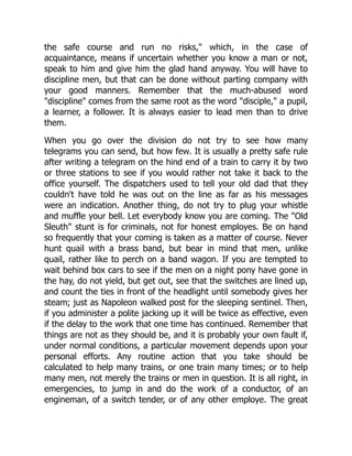 the safe course and run no risks," which, in the case of
acquaintance, means if uncertain whether you know a man or not,
speak to him and give him the glad hand anyway. You will have to
discipline men, but that can be done without parting company with
your good manners. Remember that the much-abused word
"discipline" comes from the same root as the word "disciple," a pupil,
a learner, a follower. It is always easier to lead men than to drive
them.
When you go over the division do not try to see how many
telegrams you can send, but how few. It is usually a pretty safe rule
after writing a telegram on the hind end of a train to carry it by two
or three stations to see if you would rather not take it back to the
office yourself. The dispatchers used to tell your old dad that they
couldn't have told he was out on the line as far as his messages
were an indication. Another thing, do not try to plug your whistle
and muffle your bell. Let everybody know you are coming. The "Old
Sleuth" stunt is for criminals, not for honest employes. Be on hand
so frequently that your coming is taken as a matter of course. Never
hunt quail with a brass band, but bear in mind that men, unlike
quail, rather like to perch on a band wagon. If you are tempted to
wait behind box cars to see if the men on a night pony have gone in
the hay, do not yield, but get out, see that the switches are lined up,
and count the ties in front of the headlight until somebody gives her
steam; just as Napoleon walked post for the sleeping sentinel. Then,
if you administer a polite jacking up it will be twice as effective, even
if the delay to the work that one time has continued. Remember that
things are not as they should be, and it is probably your own fault if,
under normal conditions, a particular movement depends upon your
personal efforts. Any routine action that you take should be
calculated to help many trains, or one train many times; or to help
many men, not merely the trains or men in question. It is all right, in
emergencies, to jump in and do the work of a conductor, of an
engineman, of a switch tender, or of any other employe. The great
 