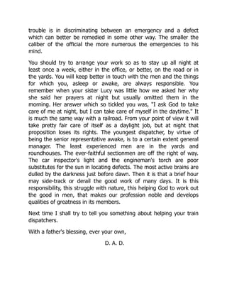 trouble is in discriminating between an emergency and a defect
which can better be remedied in some other way. The smaller the
caliber of the official the more numerous the emergencies to his
mind.
You should try to arrange your work so as to stay up all night at
least once a week, either in the office, or better, on the road or in
the yards. You will keep better in touch with the men and the things
for which you, asleep or awake, are always responsible. You
remember when your sister Lucy was little how we asked her why
she said her prayers at night but usually omitted them in the
morning. Her answer which so tickled you was, "I ask God to take
care of me at night, but I can take care of myself in the daytime." It
is much the same way with a railroad. From your point of view it will
take pretty fair care of itself as a daylight job, but at night that
proposition loses its rights. The youngest dispatcher, by virtue of
being the senior representative awake, is to a certain extent general
manager. The least experienced men are in the yards and
roundhouses. The ever-faithful sectionmen are off the right of way.
The car inspector's light and the engineman's torch are poor
substitutes for the sun in locating defects. The most active brains are
dulled by the darkness just before dawn. Then it is that a brief hour
may side-track or derail the good work of many days. It is this
responsibility, this struggle with nature, this helping God to work out
the good in men, that makes our profession noble and develops
qualities of greatness in its members.
Next time I shall try to tell you something about helping your train
dispatchers.
With a father's blessing, ever your own,
D. A. D.
 