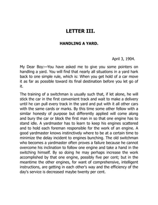 LETTER III.
HANDLING A YARD.
April 3, 1904.
My Dear Boy:—You have asked me to give you some pointers on
handling a yard. You will find that nearly all situations in a yard hark
back to one simple rule, which is: When you get hold of a car move
it as far as possible toward its final destination before you let go of
it.
The training of a switchman is usually such that, if let alone, he will
stick the car in the first convenient track and wait to make a delivery
until he can pull every track in the yard and put with it all other cars
with the same cards or marks. By this time some other fellow with a
similar honesty of purpose but differently applied will come along
and bury the car or block the first man in so that one engine has to
stand idle. A yardmaster has to learn to keep his engines scattered
and to hold each foreman responsible for the work of an engine. A
good yardmaster knows instinctively where to be at a certain time to
minimize the delay incident to engines bunching. The old switchman
who becomes a yardmaster often proves a failure because he cannot
overcome his inclination to follow one engine and take a hand in the
switching himself. By so doing he may perhaps increase the work
accomplished by that one engine, possibly five per cent; but in the
meantime the other engines, for want of comprehensive, intelligent
instructions, are getting in each other's way and the efficiency of the
day's service is decreased maybe twenty per cent.
 