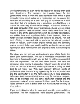 Good yardmasters are even harder to discover or develop than good
train dispatchers. The exposure, the irregular hours for the
yardmaster's meals in even the best regulated yards make a good
conductor leery about giving up a comfortable run to assume the
increased responsibility of a yard. The pay of a yardmaster is little
more than that of a conductor and is sometimes less. Right here is a
chance for some deep administrative thought. It is so much easier to
get good conductors than good yardmasters, should we not make
the latter position more attractive? Some roads have done this by
making it one of the positions from which to promote trainmasters,
and seldom have such appointees fallen down. However, there are
hardly enough promotion loaves and fishes to go around. Men get
tired of living on skimmed milk on earth for the sake of promised
cream in heaven. Every switch engine worked costs the company
several hundred dollars per month, and the yardmaster whose good
figuring can save working even one engine is more than earning his
salary.
The closer you can get your yardmasters to your official family the
better your administration. Pick up a yardmaster occasionally and
take him to headquarters with you so that he will keep acquainted
with the dispatchers. This will hold down friction and save the
company's good money. A dispatcher naturally wants to get all the
trains he can into a terminal, while a yardmaster is doing his level
best to get trains out. With such radically different points of
professional view there is a big opportunity for the superintendent
and the trainmaster to do the harmonizing act, to keep pleasantly
before employes the fact that all are working for the same company,
that all do business with the same paymaster. Blessed are the
peacemakers doesn't mean necessarily there must first be trouble.
Peace carried in stock is better than that manufactured on hurry-up
shop orders.
If you are looking for talent to run a yard, consider some ambitious
dispatcher. Too few dispatchers have become yardmasters. The
 
