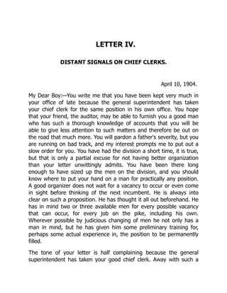 LETTER IV.
DISTANT SIGNALS ON CHIEF CLERKS.
April 10, 1904.
My Dear Boy:—You write me that you have been kept very much in
your office of late because the general superintendent has taken
your chief clerk for the same position in his own office. You hope
that your friend, the auditor, may be able to furnish you a good man
who has such a thorough knowledge of accounts that you will be
able to give less attention to such matters and therefore be out on
the road that much more. You will pardon a father's severity, but you
are running on bad track, and my interest prompts me to put out a
slow order for you. You have had the division a short time, it is true,
but that is only a partial excuse for not having better organization
than your letter unwittingly admits. You have been there long
enough to have sized up the men on the division, and you should
know where to put your hand on a man for practically any position.
A good organizer does not wait for a vacancy to occur or even come
in sight before thinking of the next incumbent. He is always into
clear on such a proposition. He has thought it all out beforehand. He
has in mind two or three available men for every possible vacancy
that can occur, for every job on the pike, including his own.
Wherever possible by judicious changing of men he not only has a
man in mind, but he has given him some preliminary training for,
perhaps some actual experience in, the position to be permanently
filled.
The tone of your letter is half complaining because the general
superintendent has taken your good chief clerk. Away with such a
 
