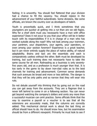 feeling; it is unworthy. You should feel flattered that your division
had a chance to fill the vacancy. You should rejoice in the
advancement of your faithful subordinate. Some divisions, like some
officials, are known the country over as developers of talent.
Youth is proverbially quick, and I think sometimes that you
youngsters are quicker at getting into a rut than are we old fogies.
Why for a chief clerk must you necessarily have a man with office
experience? Does it not occur to you that your office will be in better
touch with its responsibilities if it is in charge of a man who has
worked outside along the road? Why not look among your trainmen,
your yardmen, your dispatchers, your agents, your operators, or
even among your section foremen? Experience is a great teacher,
but it can never entirely supply the place of native ability, of natural
adaptability. Brains and tact are the essentials and each is
comparatively useless without the other. Both must be developed by
training, but such training does not necessarily have to take the
same course for all men. Railroading as a business is only seventy-
five years old, and as a profession is much younger than that. It is
too early in the game to lay down iron-clad rules as to the best
channels for training and advancement. Common sense demands
that such avenues be broad and more or less definite. The danger is
that they will be only paths and so narrow that they will wear into
ruts.
Do not delude yourself into thinking that by going out on the road
you can get away from the accounts. They are a flagman that is
never left behind to come in on a following section. You can never
get beyond watching the company's dollars and cents any more than
a successful musician can omit practice. Some officials think that the
way to examine a payroll or a voucher is to see that all the
extensions are accurately made, that the columns are correctly
added. This mechanical clerical work is about the last thing an
official should have to do. He should know how, but his examination
should be from a different viewpoint. Primarily he must look to see if
 
