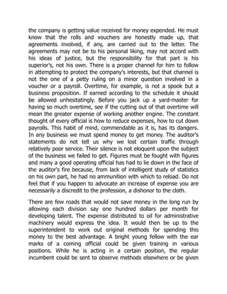 the company is getting value received for money expended. He must
know that the rolls and vouchers are honestly made up, that
agreements involved, if any, are carried out to the letter. The
agreements may not be to his personal liking, may not accord with
his ideas of justice, but the responsibility for that part is his
superior's, not his own. There is a proper channel for him to follow
in attempting to protect the company's interests, but that channel is
not the one of a petty ruling on a minor question involved in a
voucher or a payroll. Overtime, for example, is not a spook but a
business proposition. If earned according to the schedule it should
be allowed unhesitatingly. Before you jack up a yard-master for
having so much overtime, see if the cutting out of that overtime will
mean the greater expense of working another engine. The constant
thought of every official is how to reduce expenses, how to cut down
payrolls. This habit of mind, commendable as it is, has its dangers.
In any business we must spend money to get money. The auditor's
statements do not tell us why we lost certain traffic through
relatively poor service. Their silence is not eloquent upon the subject
of the business we failed to get. Figures must be fought with figures
and many a good operating official has had to lie down in the face of
the auditor's fire because, from lack of intelligent study of statistics
on his own part, he had no ammunition with which to reload. Do not
feel that if you happen to advocate an increase of expense you are
necessarily a discredit to the profession, a dishonor to the cloth.
There are few roads that would not save money in the long run by
allowing each division say one hundred dollars per month for
developing talent. The expense distributed to oil for administrative
machinery would express the idea. It would then be up to the
superintendent to work out original methods for spending this
money to the best advantage. A bright young fellow with the ear
marks of a coming official could be given training in various
positions. While he is acting in a certain position, the regular
incumbent could be sent to observe methods elsewhere or be given
 