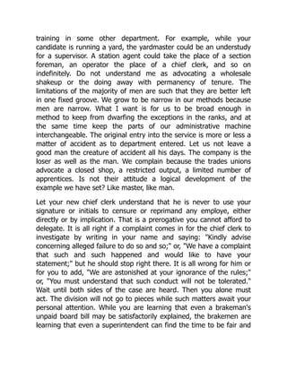 training in some other department. For example, while your
candidate is running a yard, the yardmaster could be an understudy
for a supervisor. A station agent could take the place of a section
foreman, an operator the place of a chief clerk, and so on
indefinitely. Do not understand me as advocating a wholesale
shakeup or the doing away with permanency of tenure. The
limitations of the majority of men are such that they are better left
in one fixed groove. We grow to be narrow in our methods because
men are narrow. What I want is for us to be broad enough in
method to keep from dwarfing the exceptions in the ranks, and at
the same time keep the parts of our administrative machine
interchangeable. The original entry into the service is more or less a
matter of accident as to department entered. Let us not leave a
good man the creature of accident all his days. The company is the
loser as well as the man. We complain because the trades unions
advocate a closed shop, a restricted output, a limited number of
apprentices. Is not their attitude a logical development of the
example we have set? Like master, like man.
Let your new chief clerk understand that he is never to use your
signature or initials to censure or reprimand any employe, either
directly or by implication. That is a prerogative you cannot afford to
delegate. It is all right if a complaint comes in for the chief clerk to
investigate by writing in your name and saying: "Kindly advise
concerning alleged failure to do so and so;" or, "We have a complaint
that such and such happened and would like to have your
statement;" but he should stop right there. It is all wrong for him or
for you to add, "We are astonished at your ignorance of the rules;"
or, "You must understand that such conduct will not be tolerated."
Wait until both sides of the case are heard. Then you alone must
act. The division will not go to pieces while such matters await your
personal attention. While you are learning that even a brakeman's
unpaid board bill may be satisfactorily explained, the brakemen are
learning that even a superintendent can find the time to be fair and
 