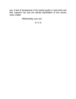 just. A lack of development of the judicial quality in chief clerks and
their superiors has cost the railroad stockholders of this country
many a dollar.
Affectionately, your own
D. A. D.
 