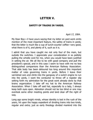 LETTER V.
SAFETY OF TRAINS IN YARDS.
April 17, 1904.
My Dear Boy:—I have yours saying that my letter on yard work omits
mention of the most important feature, the safety of trains in yards;
that the letter is much like a cup of lunch-counter coffee—very good,
what there is of it, and plenty of it, such as it is.
I admit that you have caught me not only foul of the main, but
outside the switches. I appreciate your consideration in so politely
pulling the whistle cord for me, when you would have been justified
in setting the air. We all like to be with good company and pull the
president's special, and in this case I seem to have with me no less
distinguished companions than the American Railway Association.
That able body has been detoured too long around this important
matter of rules governing trains in yards. Before I leave their
varnished cars and climb into the gangway of a switch engine to run
into the yards, I want the conductor to throw off a register slip
setting forth my admiration for the great work already done by that
brainy organization. I take off my hat to the American Railway
Association. When I take off said hat, especially to a lady, I always
keep both eyes open. Adoration should not be too blind or one may
overlook some other meeting points and land clear off the right of
way.
Long ago some bright minds, whose identity is lost in the rush of the
years, hit upon the happy expedient of dividing trains into two kinds,
regular and extra; just as early theology divided mankind into the
 