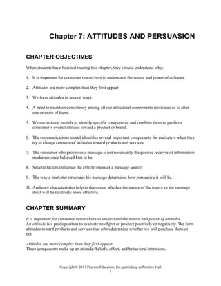 Copyright © 2013 Pearson Education, Inc. publishing as Prentice Hall
1
Chapter 7: ATTITUDES AND PERSUASION
CHAPTER OBJECTIVES
When students have finished reading this chapter, they should understand why:
1. It is important for consumer researchers to understand the nature and power of attitudes.
2. Attitudes are more complex than they first appear.
3. We form attitudes in several ways.
4. A need to maintain consistency among all our attitudinal components motivates us to alter
one or more of them.
5. We use attitude models to identify specific components and combine them to predict a
consumer’s overall attitude toward a product or brand.
6. The communications model identifies several important components for marketers when they
try to change consumers’ attitudes toward products and services.
7. The consumer who processes a message is not necessarily the passive receiver of information
marketers once believed him to be.
8. Several factors influence the effectiveness of a message source.
9. The way a marketer structures his message determines how persuasive it will be.
10. Audience characteristics help to determine whether the nature of the source or the message
itself will be relatively more effective.
CHAPTER SUMMARY
It is important for consumer researchers to understand the nature and power of attitudes.
An attitude is a predisposition to evaluate an object or product positively or negatively. We form
attitudes toward products and services that often determine whether we will purchase them or
not.
Attitudes are more complex than they first appear.
Three components make up an attitude: beliefs, affect, and behavioral intentions.
 