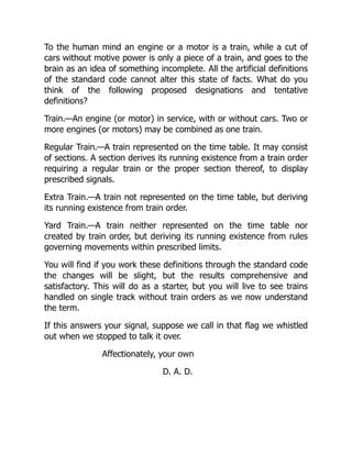To the human mind an engine or a motor is a train, while a cut of
cars without motive power is only a piece of a train, and goes to the
brain as an idea of something incomplete. All the artificial definitions
of the standard code cannot alter this state of facts. What do you
think of the following proposed designations and tentative
definitions?
Train.—An engine (or motor) in service, with or without cars. Two or
more engines (or motors) may be combined as one train.
Regular Train.—A train represented on the time table. It may consist
of sections. A section derives its running existence from a train order
requiring a regular train or the proper section thereof, to display
prescribed signals.
Extra Train.—A train not represented on the time table, but deriving
its running existence from train order.
Yard Train.—A train neither represented on the time table nor
created by train order, but deriving its running existence from rules
governing movements within prescribed limits.
You will find if you work these definitions through the standard code
the changes will be slight, but the results comprehensive and
satisfactory. This will do as a starter, but you will live to see trains
handled on single track without train orders as we now understand
the term.
If this answers your signal, suppose we call in that flag we whistled
out when we stopped to talk it over.
Affectionately, your own
D. A. D.
 