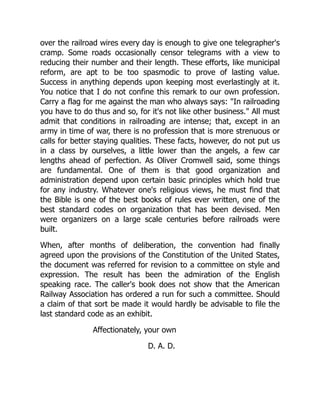 over the railroad wires every day is enough to give one telegrapher's
cramp. Some roads occasionally censor telegrams with a view to
reducing their number and their length. These efforts, like municipal
reform, are apt to be too spasmodic to prove of lasting value.
Success in anything depends upon keeping most everlastingly at it.
You notice that I do not confine this remark to our own profession.
Carry a flag for me against the man who always says: "In railroading
you have to do thus and so, for it's not like other business." All must
admit that conditions in railroading are intense; that, except in an
army in time of war, there is no profession that is more strenuous or
calls for better staying qualities. These facts, however, do not put us
in a class by ourselves, a little lower than the angels, a few car
lengths ahead of perfection. As Oliver Cromwell said, some things
are fundamental. One of them is that good organization and
administration depend upon certain basic principles which hold true
for any industry. Whatever one's religious views, he must find that
the Bible is one of the best books of rules ever written, one of the
best standard codes on organization that has been devised. Men
were organizers on a large scale centuries before railroads were
built.
When, after months of deliberation, the convention had finally
agreed upon the provisions of the Constitution of the United States,
the document was referred for revision to a committee on style and
expression. The result has been the admiration of the English
speaking race. The caller's book does not show that the American
Railway Association has ordered a run for such a committee. Should
a claim of that sort be made it would hardly be advisable to file the
last standard code as an exhibit.
Affectionately, your own
D. A. D.
 