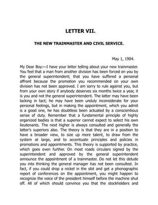 LETTER VII.
THE NEW TRAINMASTER AND CIVIL SERVICE.
May 1, 1904.
My Dear Boy:—I have your letter telling about your new trainmaster.
You feel that a man from another division has been forced on you by
the general superintendent; that you have suffered a personal
affront because the promotion you recommended on your own
division has not been approved. I am sorry to rule against you, but
from your own story if anybody deserves six months twice a year, it
is you and not the general superintendent. The latter may have been
lacking in tact; he may have been unduly inconsiderate for your
personal feelings, but in making the appointment, which you admit
is a good one, he has doubtless been actuated by a conscientious
sense of duty. Remember that a fundamental principle of highly
organized bodies is that a superior cannot expect to select his own
lieutenants. The next higher is always consulted and generally the
latter's superiors also. The theory is that they are in a position to
have a broader view, to size up more talent, to draw from the
system at large, and to accentuate principles and policies in
promotions and appointments. This theory is supported by practice,
which goes even further. On most roads circulars signed by the
superintendent and approved by the general superintendent
announce the appointment of a trainmaster. Do not let this delude
you into thinking the general manager has not been consulted. In
fact, if you could drop a nickel in the slot and get a phonographic
report of conferences on the appointment, you might happen to
recognize the voice of the president himself before the machine shut
off. All of which should convince you that the stockholders and
 