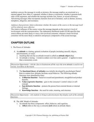 Chapter 7: Attitudes and Persuasion
Copyright © 2013 Pearson Education, Inc. publishing as Prentice Hall
3
marketer conveys the message in words or pictures; the message employs an emotional or a
rational appeal; how often it’s repeated; whether it draws a conclusion; whether it presents both
sides of the argument; and whether the message includes fear, humor, or sexual references.
Advertising messages often incorporate elements from art or literature, such as dramas, lectures,
metaphors, allegories, and resonance.
Audience characteristics help to determine whether the nature of the source or the message itself
will be relatively more effective.
The relative influence of the source versus the message depends on the receiver’s level of
involvement with the communication. The elaboration likelihood model (ELM) specifies that
source effects are more likely to sway a less-involved consumer, whereas a more-involved
consumer will be more likely to attend to and process components of the actual message.
CHAPTER OUTLINE
I. The Power of Attitudes
A. An attitude is a lasting, general evaluation of people (including oneself), objects,
advertisements, or issues.
1. Anything that one has an attitude toward is called an attitude object (Ao).
2. An attitude is lasting – it tends to endure over time and is general – it applies to more
than a momentary event.
Discussion Opportunity—Ask the class to brainstorm all the ways the term attitude is used in our
society. List them on the board.
3. The functional theory of attitudes was initially developed by psychologist Daniel
Katz to explain how attitudes facilitate social behavior. The following attitude
functions were identified by Katz:
a. Utilitarian function—based on reward and punishment; straightforward product
benefits.
b. Value-expressive function—goes to the consumer’s central values or self-
concept.
c. Ego-defensive function—protects the person from external threats or internal
feelings.
d. Knowledge function—the need for order, meaning, and structure.
Discussion Opportunity—Ask students to bring in advertisements that display each of the attitude
functions.
B. The ABC Model of Attitudes
1. An attitude has three components: affect, behavior, and cognition.
a. Affect refers to the way a consumer feels about an attitude object.
 