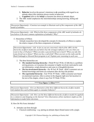 Section 2: Consumers as Individuals
Copyright © 2013 Pearson Education, Inc. publishing as Prentice Hall
4
b. Behavior involves the person’s intentions to do something with regard to an
attitude object (this intention always results in behavior).
c. Cognition refers to the beliefs a consumer has about an attitude object.
2. The ABC model emphasizes the interrelationships among knowing, feeling and
doing.
Discussion Opportunity—Construct an example to illustrate each of the components of the ABC
model of attitudes.
Discussion Opportunity—Ask: Which of the three components of the ABC model of attitudes do
you believe is the most common explanation of attitudes? Why?
C. Hierarchies of Effects
1. Attitude researchers have developed the concept of a hierarchy of effects to explain
the relative impact of the three components of attitudes.
Discussion Opportunity—Ask: As far as you are concerned, which of the ABCs (in the
hierarchy of effects model) do you believe has the strongest influence over you when you
want to buy a CD player? When you take a special friend out to lunch? When you take this
same friend out to dinner? When you buy a soft drink? When you turn on the radio and the
Rush Limbaugh or Howard Stern program is on? Explain your reasoning in each case.
2. The three hierarchies are:
• The standard learning hierarchy—Think→ Feel → Do: (CAB) this is a problem-
solving process, so it assumes the consumer is highly involved, motivated to seek
out information, weigh alternatives and come to a thoughtful decision.
• The low-involvement hierarchy—Do → Feel → Think: (BAC) consumer acts on
limited knowledge and forms an evaluation after she buys the product.
• The experiential hierarchy—Feel → Do → Think: (ABC) consumer acts based
on emotional reactions. (this is correct in the diagram right now but incorrect in
the text of the chapter, where it says Feel → Think → Do)
*****Use Figure 7.1 Here*****
Discussion Opportunity—Give an illustration of the three different hierarchy of effect models.
Ask students how each of them apply to consumer behavior?
Discussion Opportunity—Ask: How can the three different hierarchy of effects models be applied
to e-commerce and shopping on the Internet? Give illustrations of how marketers might use this
information to make better decisions.
II. How Do We Form Attitudes?
A. Attitudes can form through:
1. Classical conditioning—e.g. pairing an attitude object (brand name) with a jingle.
 