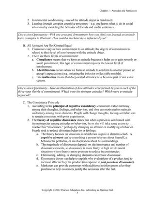 Chapter 7: Attitudes and Persuasion
Copyright © 2013 Pearson Education, Inc. publishing as Prentice Hall
5
2. Instrumental conditioning—use of the attitude object is reinforced.
3. Leaning through complex cognitive processes—e.g. one learns what to do in social
situations by modeling the behavior of friends and media endorsers.
Discussion Opportunity—Pick one area and demonstrate how you think you learned an attitude.
Give examples to illustrate. How could a marketer have influenced you?
B. All Attitudes Are Not Created Equal
1. Consumers vary in their commitment to an attitude; the degree of commitment is
related to their level of involvement with the attitude object.
2. There are three levels of commitment:
a. Compliance means that we form an attitude because it helps us to gain rewards or
avoid punishment; this type of commitment requires the lowest level of
involvement.
b. Identification occurs when we form an attitude to conform to another person or
group’s expectations (e.g. imitating the behavior or desirable models).
c. Internalization means that deep-seated attitudes have become part of our value
system.
Discussion Opportunity—Give an illustration of how attitudes were formed by you in each of the
three ways (levels of commitment). Which were the stronger attitudes? Which were eventually
replaced?
C. The Consistency Principle
1. According to the principle of cognitive consistency, consumers value harmony
among their thoughts, feelings, and behaviors, and they are motivated to maintain
uniformity among these elements. People will change thoughts, feelings or behaviors
to remain consistent with prior experiences.
2. The theory of cognitive dissonance states that when a person is confronted with
inconsistencies among attitudes or behaviors, he or she will take some action to
resolve this “dissonance,” perhaps by changing an attitude or modifying a behavior.
People seek to reduce dissonant behavior or feelings.
a. The theory focuses on situations in which two cognitive elements clash. A
cognitive element can be something a person believes about himself, a
behavior he performs, or an observation about his surroundings.
b. The magnitude of dissonance depends on the importance and number of
dissonant elements, so dissonance is more likely in high involvement
situations where there is more pressure to reduce inconsistencies.
c. Eliminating, adding, or changing elements can reduce dissonance.
d. Dissonance theory can help to explain why evaluations of a product tend to
increase after we buy the product (in response to post purchase dissonance).
e. Marketers can provide customers with additional reinforcement after they
purchase to help customers justify the decisions after the fact.
 