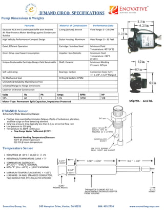 D'MAND CIRC® SPECIFICATIONS
Pump Dimensions & Weights
Ship Wt. - 12.0 lbs.
D'MAND® Sensor
Extremely Wide Operating Range:
• Positive stop essentially eliminates fatigue effects of turbulence, vibration,
and flow surge on flow detecting element
• Very low pressure drop-typically less than 1.0 psi at normal flow rate
• Line pressure to 250 psig
• Temperature to 200°F continuous
• Flow Range Water Calibrated @ 70°F
Nominal Working Temperature/Pressure
200°F @ ambient pressure
250 PSI @ room temperature
Temperature Sensor
• RESISTANCE @ +25°C = 10,000 Ω +/- 1%
• RESISTANCE/TEMPERATURE CURVE = "J"
0.177'' 0.787'' ± 0.050'' 96.0 '' ± 4.00''
• TEMPERATURE COEFFICIENT ± 0.015''
@ +25°C = -4.4%/°C NOMINAL
• BETA "ß" (0 to +50°C) = 3,892°K NOMINAL
0.164''
• MAXIMUM TEMPERATURE RATING = +105°C ± 0.015''
• LEAD WIRE: 24 AWG, STRANDED CONDUCTOR,
TWO CONDUCTOR, PVC INSULATED ZIPCORD
0.205''
NOMIAL RADIUS STRIP
THERMISTOR ELEMENT POTTED 0.157''
IN PHOSHORUS DEOXIDIZED COPPER ±0.060''
PROBE HOUSING
Enovative Group, Inc. 242 Hampton Drive, Venice, CA 90291 866. 495.2734 www.enovativegroup.com
Features Material of Construction Performance Data
Exclusive ACB Anti-Condensate Baffle with Ambient
Air Flow-Protects Motor Windings against Condensate
Buildup
Casing (Volute): Bronze Flow Range: 0 – 28 GPM
High Velocity Performance-Compact Design Stator Housing: Aluminum Head Range: 0 – 30 Feet
Quiet, Efficient Operation Cartridge: Stainless Steel Minimum Fluid
Temperature: 40˚F (4˚C)
Direct Drive-Low Power Consumption Impeller: Non-Metallic Maximum Fluid
Temperature: 230°F
(110˚C)
Unique Replaceable Cartridge Design-Field Serviceable Shaft: Ceramic Maximum Working
Pressure: 125 psi
Self Lubricating Bearings: Carbon Connection Sizes: 3/4”,
1”, 1-1/4”, 1-1/2” Flanged
No Mechanical Seal O-Ring & Gaskets: EPDM
Unmatched Reliability-Maintenance Free
Universal Flange to Flange Dimensions
Cast Iron or Bronze Construction
Volts Hz Ph Amps RPM HP
115 60 1 1.76 3250 1/8
Motor Type: Permanent Split Capacitor, Impedance Protected
 
