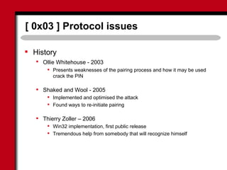 [ 0x03 ] Protocol issues
 History
 Ollie Whitehouse - 2003
 Presents weaknesses of the pairing process and how it may be used
crack the PIN
 Shaked and Wool - 2005
 Implemented and optimised the attack
 Found ways to re-initiate pairing
 Thierry Zoller – 2006
 Win32 implementation, first public release
 Tremendous help from somebody that will recognize himself
 