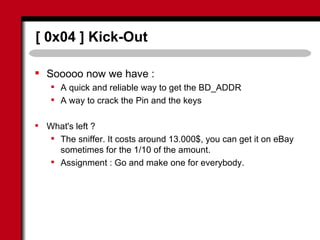 [ 0x04 ] Kick-Out
 Sooooo now we have :
 A quick and reliable way to get the BD_ADDR
 A way to crack the Pin and the keys
 What's left ?
 The sniffer. It costs around 13.000$, you can get it on eBay
sometimes for the 1/10 of the amount.
 Assignment : Go and make one for everybody.
 