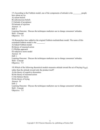 6
Copyright © 2013 Pearson Education, Inc. publishing as Prentice Hall
17) According to the Fishbein model, one of the components of attitude is the ________ people
have about an Ao.
A) salient beliefs
B) subconscious beliefs
C) latitude of acceptance
D) latitude of rejection
Answer: A
Diff: 2
Learning Outcome: Discuss the techniques marketers use to change consumers' attitudes.
Skill: Concept
Objective: 7-5
18) Researchers have added to the original Fishbein multiattribute model. The name of this
extended-Fishbein model is the ________.
A) linked Fishbein model
B) theory of reasoned action
C) Phillips approach
D) subjective norm model
Answer: B
Diff: 1
Learning Outcome: Discuss the techniques marketers use to change consumers' attitudes.
Skill: Concept
Objective: 7-5
19) Which of the following theoretical models measures attitude toward the act of buying (Aact),
rather than the attitude toward only the product itself?
A) the theory of cognitive dissonance
B) the theory of reasoned action
C) the balance theory
D) the theory of trying
Answer: B
Diff: 2
Learning Outcome: Discuss the techniques marketers use to change consumers' attitudes.
Skill: Concept
Objective: 7-5
 