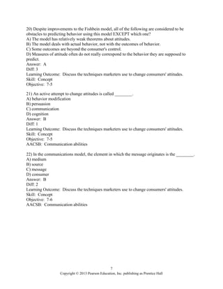 7
Copyright © 2013 Pearson Education, Inc. publishing as Prentice Hall
20) Despite improvements to the Fishbein model, all of the following are considered to be
obstacles to predicting behavior using this model EXCEPT which one?
A) The model has relatively weak theorems about attitudes.
B) The model deals with actual behavior, not with the outcomes of behavior.
C) Some outcomes are beyond the consumer's control.
D) Measures of attitude often do not really correspond to the behavior they are supposed to
predict.
Answer: A
Diff: 3
Learning Outcome: Discuss the techniques marketers use to change consumers' attitudes.
Skill: Concept
Objective: 7-5
21) An active attempt to change attitudes is called ________.
A) behavior modification
B) persuasion
C) communication
D) cognition
Answer: B
Diff: 1
Learning Outcome: Discuss the techniques marketers use to change consumers' attitudes.
Skill: Concept
Objective: 7-5
AACSB: Communication abilities
22) In the communications model, the element in which the message originates is the ________.
A) medium
B) source
C) message
D) consumer
Answer: B
Diff: 2
Learning Outcome: Discuss the techniques marketers use to change consumers' attitudes.
Skill: Concept
Objective: 7-6
AACSB: Communication abilities
 