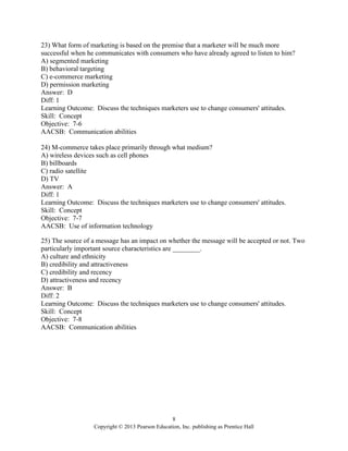 8
Copyright © 2013 Pearson Education, Inc. publishing as Prentice Hall
23) What form of marketing is based on the premise that a marketer will be much more
successful when he communicates with consumers who have already agreed to listen to him?
A) segmented marketing
B) behavioral targeting
C) e-commerce marketing
D) permission marketing
Answer: D
Diff: 1
Learning Outcome: Discuss the techniques marketers use to change consumers' attitudes.
Skill: Concept
Objective: 7-6
AACSB: Communication abilities
24) M-commerce takes place primarily through what medium?
A) wireless devices such as cell phones
B) billboards
C) radio satellite
D) TV
Answer: A
Diff: 1
Learning Outcome: Discuss the techniques marketers use to change consumers' attitudes.
Skill: Concept
Objective: 7-7
AACSB: Use of information technology
25) The source of a message has an impact on whether the message will be accepted or not. Two
particularly important source characteristics are ________.
A) culture and ethnicity
B) credibility and attractiveness
C) credibility and recency
D) attractiveness and recency
Answer: B
Diff: 2
Learning Outcome: Discuss the techniques marketers use to change consumers' attitudes.
Skill: Concept
Objective: 7-8
AACSB: Communication abilities
 