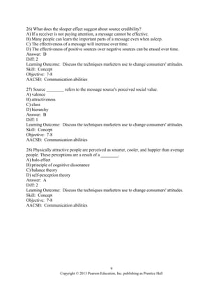 9
Copyright © 2013 Pearson Education, Inc. publishing as Prentice Hall
26) What does the sleeper effect suggest about source credibility?
A) If a receiver is not paying attention, a message cannot be effective.
B) Many people can learn the important parts of a message even when asleep.
C) The effectiveness of a message will increase over time.
D) The effectiveness of positive sources over negative sources can be erased over time.
Answer: D
Diff: 2
Learning Outcome: Discuss the techniques marketers use to change consumers' attitudes.
Skill: Concept
Objective: 7-8
AACSB: Communication abilities
27) Source ________ refers to the message source's perceived social value.
A) valence
B) attractiveness
C) class
D) hierarchy
Answer: B
Diff: 1
Learning Outcome: Discuss the techniques marketers use to change consumers' attitudes.
Skill: Concept
Objective: 7-8
AACSB: Communication abilities
28) Physically attractive people are perceived as smarter, cooler, and happier than average
people. These perceptions are a result of a ________.
A) halo effect
B) principle of cognitive dissonance
C) balance theory
D) self-perception theory
Answer: A
Diff: 2
Learning Outcome: Discuss the techniques marketers use to change consumers' attitudes.
Skill: Concept
Objective: 7-8
AACSB: Communication abilities
 