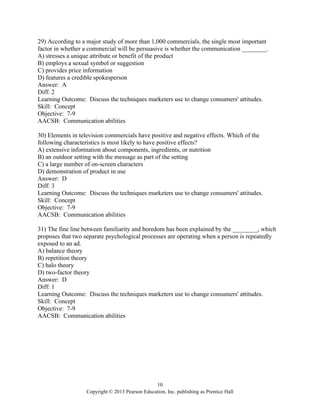 10
Copyright © 2013 Pearson Education, Inc. publishing as Prentice Hall
29) According to a major study of more than 1,000 commercials, the single most important
factor in whether a commercial will be persuasive is whether the communication ________.
A) stresses a unique attribute or benefit of the product
B) employs a sexual symbol or suggestion
C) provides price information
D) features a credible spokesperson
Answer: A
Diff: 2
Learning Outcome: Discuss the techniques marketers use to change consumers' attitudes.
Skill: Concept
Objective: 7-9
AACSB: Communication abilities
30) Elements in television commercials have positive and negative effects. Which of the
following characteristics is most likely to have positive effects?
A) extensive information about components, ingredients, or nutrition
B) an outdoor setting with the message as part of the setting
C) a large number of on-screen characters
D) demonstration of product in use
Answer: D
Diff: 3
Learning Outcome: Discuss the techniques marketers use to change consumers' attitudes.
Skill: Concept
Objective: 7-9
AACSB: Communication abilities
31) The fine line between familiarity and boredom has been explained by the ________, which
proposes that two separate psychological processes are operating when a person is repeatedly
exposed to an ad.
A) balance theory
B) repetition theory
C) halo theory
D) two-factor theory
Answer: D
Diff: 1
Learning Outcome: Discuss the techniques marketers use to change consumers' attitudes.
Skill: Concept
Objective: 7-9
AACSB: Communication abilities
 