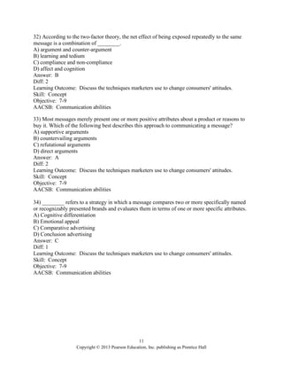 11
Copyright © 2013 Pearson Education, Inc. publishing as Prentice Hall
32) According to the two-factor theory, the net effect of being exposed repeatedly to the same
message is a combination of ________.
A) argument and counter-argument
B) learning and tedium
C) compliance and non-compliance
D) affect and cognition
Answer: B
Diff: 2
Learning Outcome: Discuss the techniques marketers use to change consumers' attitudes.
Skill: Concept
Objective: 7-9
AACSB: Communication abilities
33) Most messages merely present one or more positive attributes about a product or reasons to
buy it. Which of the following best describes this approach to communicating a message?
A) supportive arguments
B) countervailing arguments
C) refutational arguments
D) direct arguments
Answer: A
Diff: 2
Learning Outcome: Discuss the techniques marketers use to change consumers' attitudes.
Skill: Concept
Objective: 7-9
AACSB: Communication abilities
34) ________ refers to a strategy in which a message compares two or more specifically named
or recognizably presented brands and evaluates them in terms of one or more specific attributes.
A) Cognitive differentiation
B) Emotional appeal
C) Comparative advertising
D) Conclusion advertising
Answer: C
Diff: 1
Learning Outcome: Discuss the techniques marketers use to change consumers' attitudes.
Skill: Concept
Objective: 7-9
AACSB: Communication abilities
 