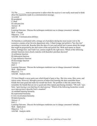 12
Copyright © 2013 Pearson Education, Inc. publishing as Prentice Hall
35) The ________ route to persuasion is taken when the receiver is not really motivated to think
about the arguments made in a communication message.
A) central
B) peripheral
C) dual
D) subconscious
Answer: B
Diff: 2
Learning Outcome: Discuss the techniques marketers use to change consumers' attitudes.
Skill: Concept
Objective: 7-10
AACSB: Communication abilities
36) Kanisha is confronted with a strange set of products during her most recent visit to the
cosmetics counter at her favorite department store. Urban Grunge nail polish is "hot, hot, hot"
according to recent ads. Kanisha likes the idea of a new nail polish but is unsure about the image
that might be projected by the dull colors of the nail polish line. With such names as Street
Slime, Garbage Goo, and Trash Can, caution might be the right move. Which of the following
attitude functions most closely matches with Kanisha's purchase decision?
A) utilitarian function
B) elaboration function
C) ego-defensive function
D) knowledge function
Answer: C
Diff: 3
Learning Outcome: Discuss the techniques marketers use to change consumers' attitudes.
Skill: Application
Objective: 7-1
AACSB: Analytic skills
37) Simi Ghandi is never quite sure which brand of gum to buy. She tries some, likes some, and
rejects some. However, through a process of behavioral learning she does remember those
brands that taste good and make her mouth feel fresh. The problem is that she cannot often
remember the brands that are not so good and often repeats purchasing mistakes. "Oh well," says
Simi, "gum buying is not that big of a deal anyway." Which of the following hierarchies would
most appropriately describe Simi's situation?
A) standard learning hierarchy
B) experiential hierarchy
C) low-involvement hierarchy
D) habit hierarchy
Answer: C
Diff: 2
Learning Outcome: Discuss the techniques marketers use to change consumers' attitudes.
Skill: Application
Objective: 7-2
AACSB: Analytic skills
 