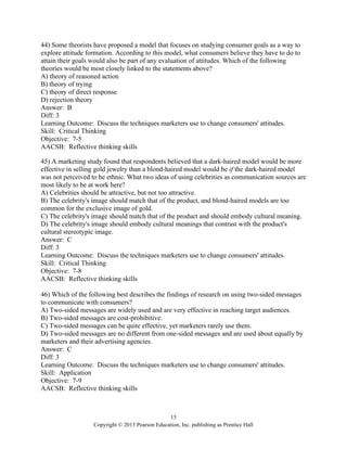 15
Copyright © 2013 Pearson Education, Inc. publishing as Prentice Hall
44) Some theorists have proposed a model that focuses on studying consumer goals as a way to
explore attitude formation. According to this model, what consumers believe they have to do to
attain their goals would also be part of any evaluation of attitudes. Which of the following
theories would be most closely linked to the statements above?
A) theory of reasoned action
B) theory of trying
C) theory of direct response
D) rejection theory
Answer: B
Diff: 3
Learning Outcome: Discuss the techniques marketers use to change consumers' attitudes.
Skill: Critical Thinking
Objective: 7-5
AACSB: Reflective thinking skills
45) A marketing study found that respondents believed that a dark-haired model would be more
effective in selling gold jewelry than a blond-haired model would be if the dark-haired model
was not perceived to be ethnic. What two ideas of using celebrities as communication sources are
most likely to be at work here?
A) Celebrities should be attractive, but not too attractive.
B) The celebrity's image should match that of the product, and blond-haired models are too
common for the exclusive image of gold.
C) The celebrity's image should match that of the product and should embody cultural meaning.
D) The celebrity's image should embody cultural meanings that contrast with the product's
cultural stereotypic image.
Answer: C
Diff: 3
Learning Outcome: Discuss the techniques marketers use to change consumers' attitudes.
Skill: Critical Thinking
Objective: 7-8
AACSB: Reflective thinking skills
46) Which of the following best describes the findings of research on using two-sided messages
to communicate with consumers?
A) Two-sided messages are widely used and are very effective in reaching target audiences.
B) Two-sided messages are cost-prohibitive.
C) Two-sided messages can be quite effective, yet marketers rarely use them.
D) Two-sided messages are no different from one-sided messages and are used about equally by
marketers and their advertising agencies.
Answer: C
Diff: 3
Learning Outcome: Discuss the techniques marketers use to change consumers' attitudes.
Skill: Application
Objective: 7-9
AACSB: Reflective thinking skills
 