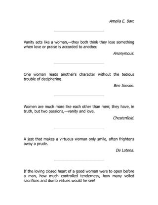 Amelia E. Barr.
Vanity acts like a woman,—they both think they lose something
when love or praise is accorded to another.
Anonymous.
One woman reads another’s character without the tedious
trouble of deciphering.
Ben Jonson.
Women are much more like each other than men; they have, in
truth, but two passions,—vanity and love.
Chesterfield.
A jest that makes a virtuous woman only smile, often frightens
away a prude.
De Latena.
If the loving closed heart of a good woman were to open before
a man, how much controlled tenderness, how many veiled
sacrifices and dumb virtues would he see!
 