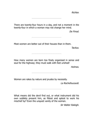 Richter.
There are twenty-four hours in a day, and not a moment in the
twenty-four in which a woman may not change her mind.
De Finod.
Most women are better out of their houses than in them.
Tacitus.
How many women are born too finely organised in sense and
soul for the highway; they must walk with feet unshod!
Holmes.
Women are rakes by nature and prudes by necessity.
La Rochefoucauld.
What means did the devil find out, or what instrument did his
own subtlety present him, as fittest and aptest to work his
mischief by? Even the unquiet vanity of the woman.
Sir Walter Raleigh.
 