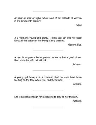 An obscure mist of sighs exhales out of the solitude of women
in the nineteenth century.
Alger.
If a woman’s young and pretty, I think you can see her good
looks all the better for her being plainly dressed.
George Eliot.
A man is in general better pleased when he has a good dinner
than when his wife talks Greek.
Johnson.
A young girl betrays, in a moment, that her eyes have been
feeding on the face where you find them fixed.
Holmes.
Life is not long enough for a coquette to play all her tricks in.
Addison.
 