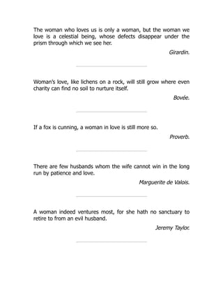 The woman who loves us is only a woman, but the woman we
love is a celestial being, whose defects disappear under the
prism through which we see her.
Girardin.
Woman’s love, like lichens on a rock, will still grow where even
charity can find no soil to nurture itself.
Bovée.
If a fox is cunning, a woman in love is still more so.
Proverb.
There are few husbands whom the wife cannot win in the long
run by patience and love.
Marguerite de Valois.
A woman indeed ventures most, for she hath no sanctuary to
retire to from an evil husband.
Jeremy Taylor.
 