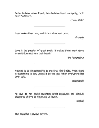 Better to have never loved, than to have loved unhappily, or to
have half loved.
Louise Colet.
Love makes time pass, and time makes love pass.
Proverb.
Love is the passion of great souls; it makes them merit glory,
when it does not turn their heads.
De Pompadour.
Nothing is so embarrassing as the first tête-à-tête, when there
is everything to say, unless it be the last, when everything has
been said.
Roqueplan.
All joys do not cause laughter; great pleasures are serious;
pleasures of love do not make us laugh.
Voltaire.
The beautiful is always severe.
 