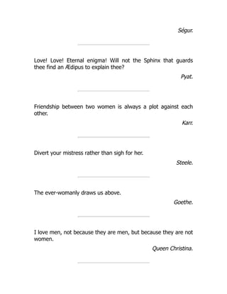 Ségur.
Love! Love! Eternal enigma! Will not the Sphinx that guards
thee find an Ædipus to explain thee?
Pyat.
Friendship between two women is always a plot against each
other.
Karr.
Divert your mistress rather than sigh for her.
Steele.
The ever-womanly draws us above.
Goethe.
I love men, not because they are men, but because they are not
women.
Queen Christina.
 