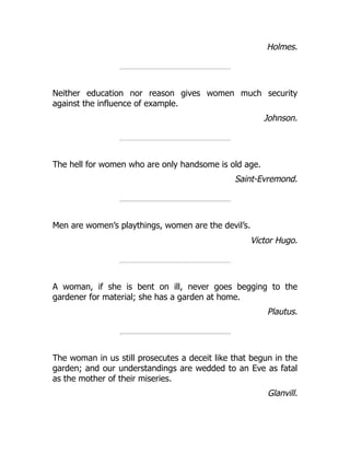 Holmes.
Neither education nor reason gives women much security
against the influence of example.
Johnson.
The hell for women who are only handsome is old age.
Saint-Evremond.
Men are women’s playthings, women are the devil’s.
Victor Hugo.
A woman, if she is bent on ill, never goes begging to the
gardener for material; she has a garden at home.
Plautus.
The woman in us still prosecutes a deceit like that begun in the
garden; and our understandings are wedded to an Eve as fatal
as the mother of their miseries.
Glanvill.
 