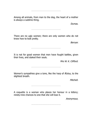 Among all animals, from man to the dog, the heart of a mother
is always a sublime thing.
Dumas.
There are no ugly women; there are only women who do not
know how to look pretty.
Berryer.
It is not for good women that men have fought battles, given
their lives, and staked their souls.
Mrs W. K. Clifford.
Women’s sympathies give a tone, like the harp of Æolus, to the
slightest breath.
Mitchell.
A coquette is a woman who places her honour in a lottery;
ninety-nine chances to one that she will lose it.
Anonymous.
 